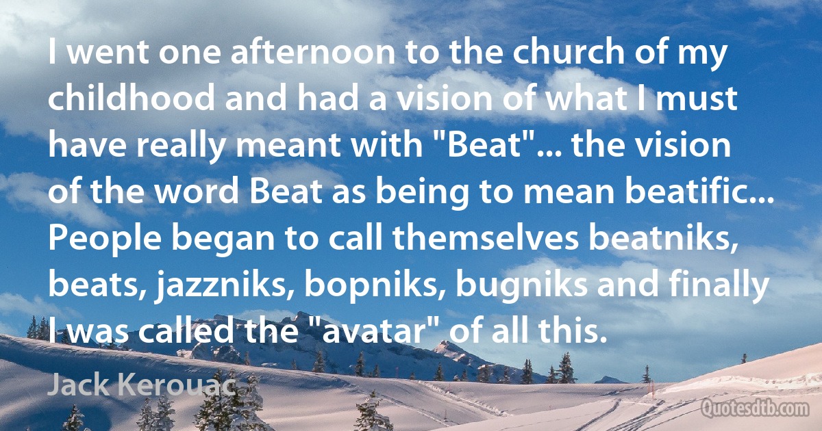 I went one afternoon to the church of my childhood and had a vision of what I must have really meant with "Beat"... the vision of the word Beat as being to mean beatific... People began to call themselves beatniks, beats, jazzniks, bopniks, bugniks and finally I was called the "avatar" of all this. (Jack Kerouac)