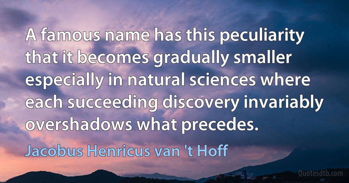 A famous name has this peculiarity that it becomes gradually smaller especially in natural sciences where each succeeding discovery invariably overshadows what precedes. (Jacobus Henricus van 't Hoff)