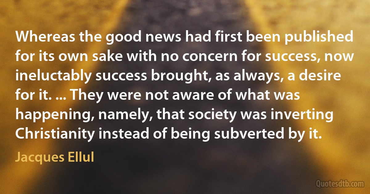 Whereas the good news had first been published for its own sake with no concern for success, now ineluctably success brought, as always, a desire for it. ... They were not aware of what was happening, namely, that society was inverting Christianity instead of being subverted by it. (Jacques Ellul)