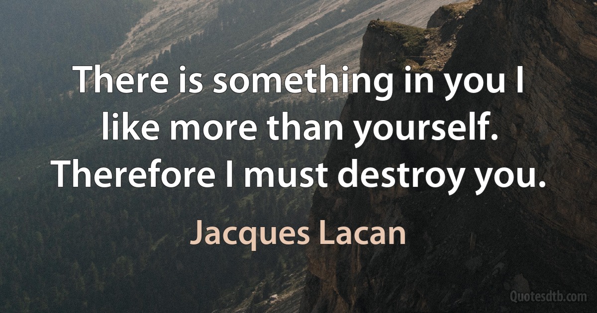 There is something in you I like more than yourself. Therefore I must destroy you. (Jacques Lacan)