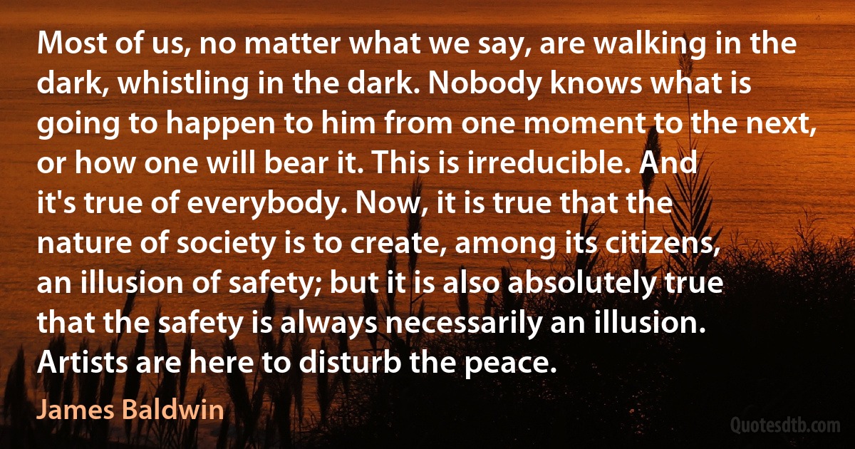 Most of us, no matter what we say, are walking in the dark, whistling in the dark. Nobody knows what is going to happen to him from one moment to the next, or how one will bear it. This is irreducible. And it's true of everybody. Now, it is true that the nature of society is to create, among its citizens, an illusion of safety; but it is also absolutely true that the safety is always necessarily an illusion. Artists are here to disturb the peace. (James Baldwin)