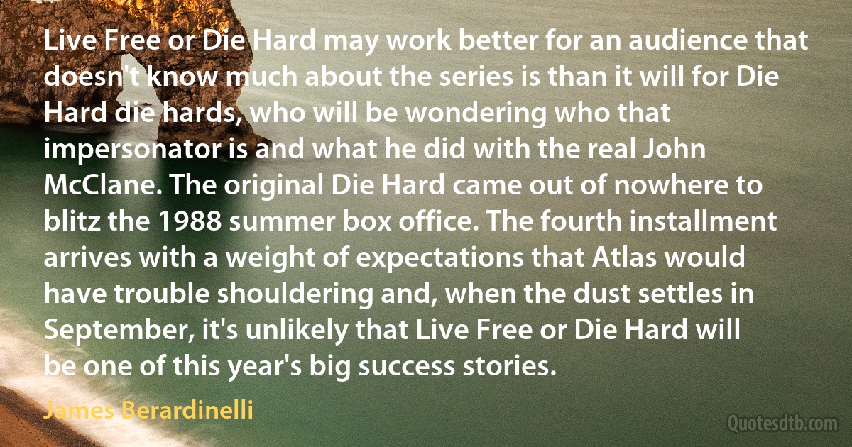 Live Free or Die Hard may work better for an audience that doesn't know much about the series is than it will for Die Hard die hards, who will be wondering who that impersonator is and what he did with the real John McClane. The original Die Hard came out of nowhere to blitz the 1988 summer box office. The fourth installment arrives with a weight of expectations that Atlas would have trouble shouldering and, when the dust settles in September, it's unlikely that Live Free or Die Hard will be one of this year's big success stories. (James Berardinelli)