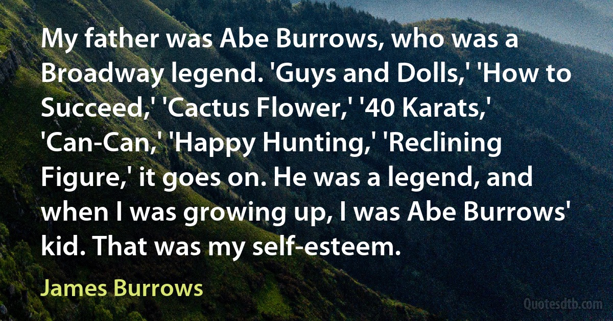 My father was Abe Burrows, who was a Broadway legend. 'Guys and Dolls,' 'How to Succeed,' 'Cactus Flower,' '40 Karats,' 'Can-Can,' 'Happy Hunting,' 'Reclining Figure,' it goes on. He was a legend, and when I was growing up, I was Abe Burrows' kid. That was my self-esteem. (James Burrows)