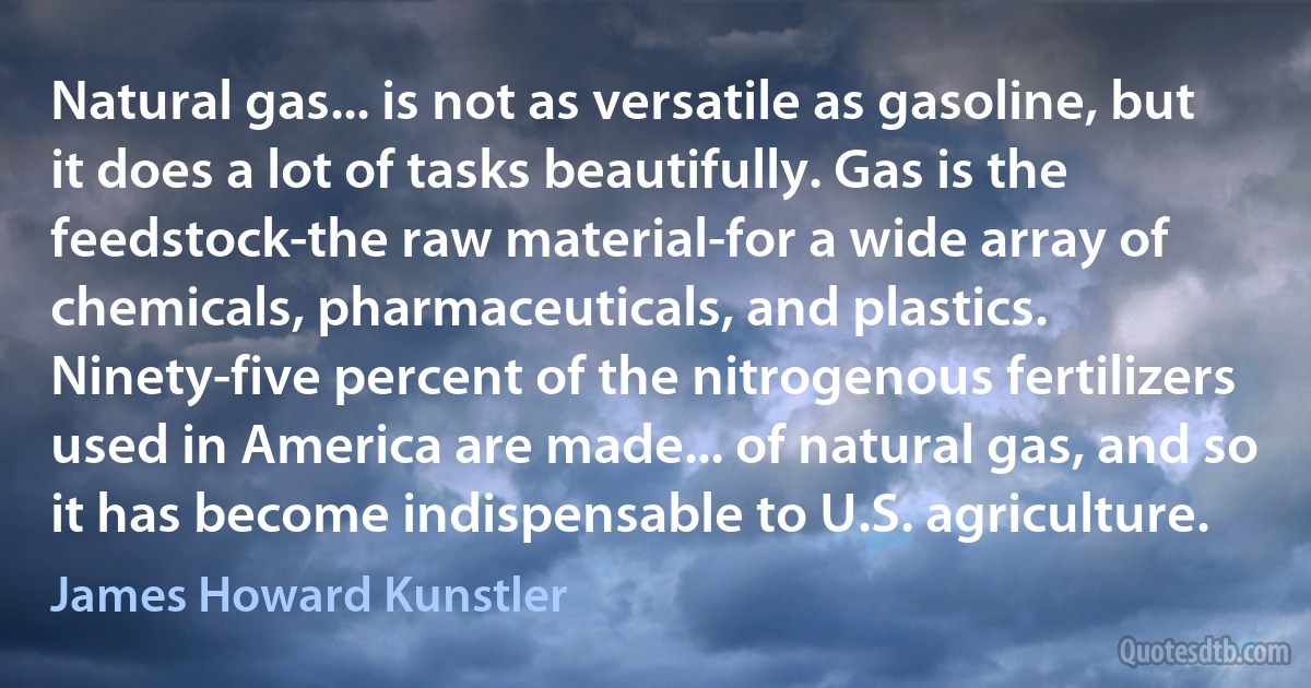 Natural gas... is not as versatile as gasoline, but it does a lot of tasks beautifully. Gas is the feedstock-the raw material-for a wide array of chemicals, pharmaceuticals, and plastics. Ninety-five percent of the nitrogenous fertilizers used in America are made... of natural gas, and so it has become indispensable to U.S. agriculture. (James Howard Kunstler)