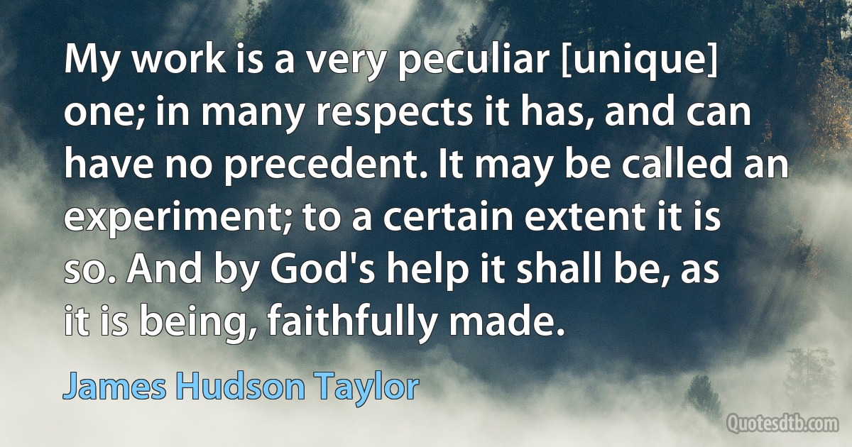 My work is a very peculiar [unique] one; in many respects it has, and can have no precedent. It may be called an experiment; to a certain extent it is so. And by God's help it shall be, as it is being, faithfully made. (James Hudson Taylor)