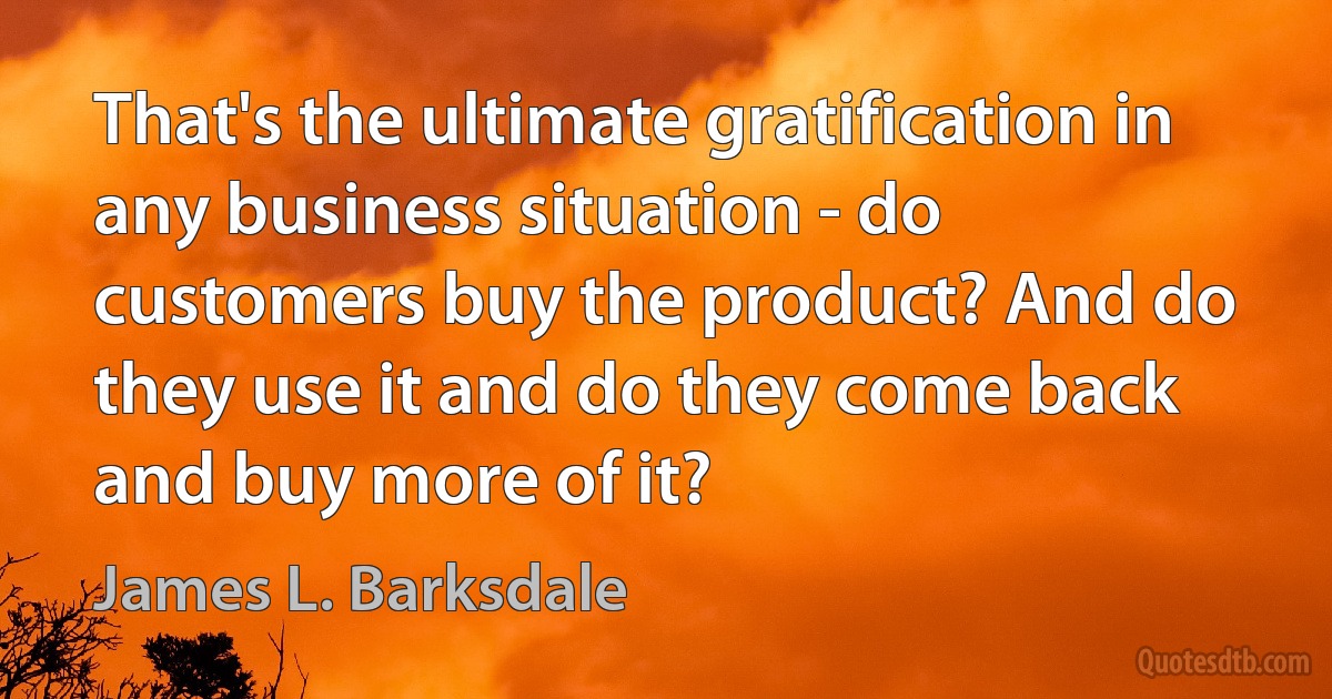 That's the ultimate gratification in any business situation - do customers buy the product? And do they use it and do they come back and buy more of it? (James L. Barksdale)