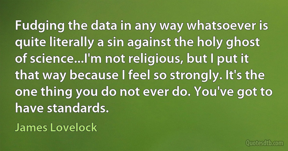 Fudging the data in any way whatsoever is quite literally a sin against the holy ghost of science...I'm not religious, but I put it that way because I feel so strongly. It's the one thing you do not ever do. You've got to have standards. (James Lovelock)