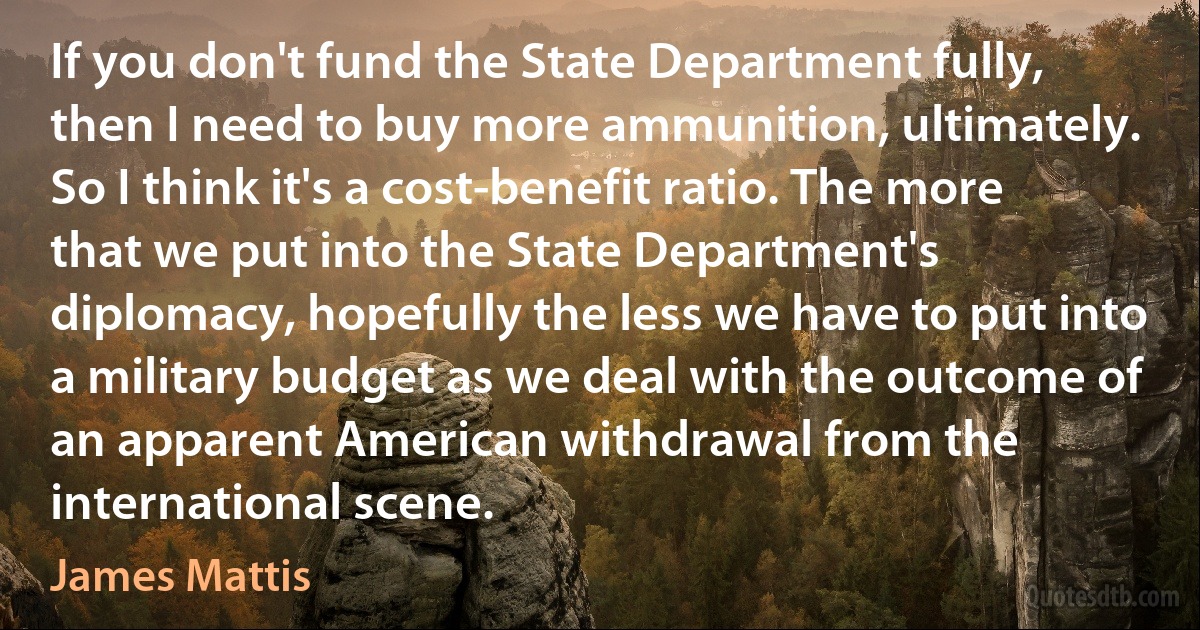 If you don't fund the State Department fully, then I need to buy more ammunition, ultimately. So I think it's a cost-benefit ratio. The more that we put into the State Department's diplomacy, hopefully the less we have to put into a military budget as we deal with the outcome of an apparent American withdrawal from the international scene. (James Mattis)