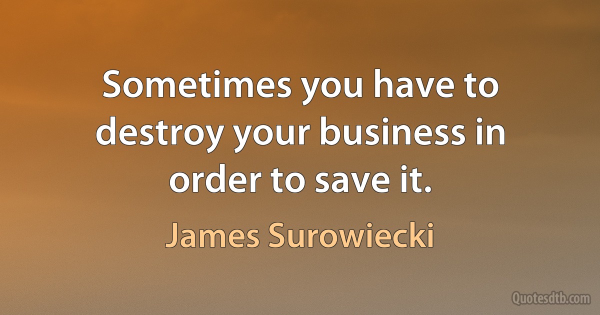 Sometimes you have to destroy your business in order to save it. (James Surowiecki)