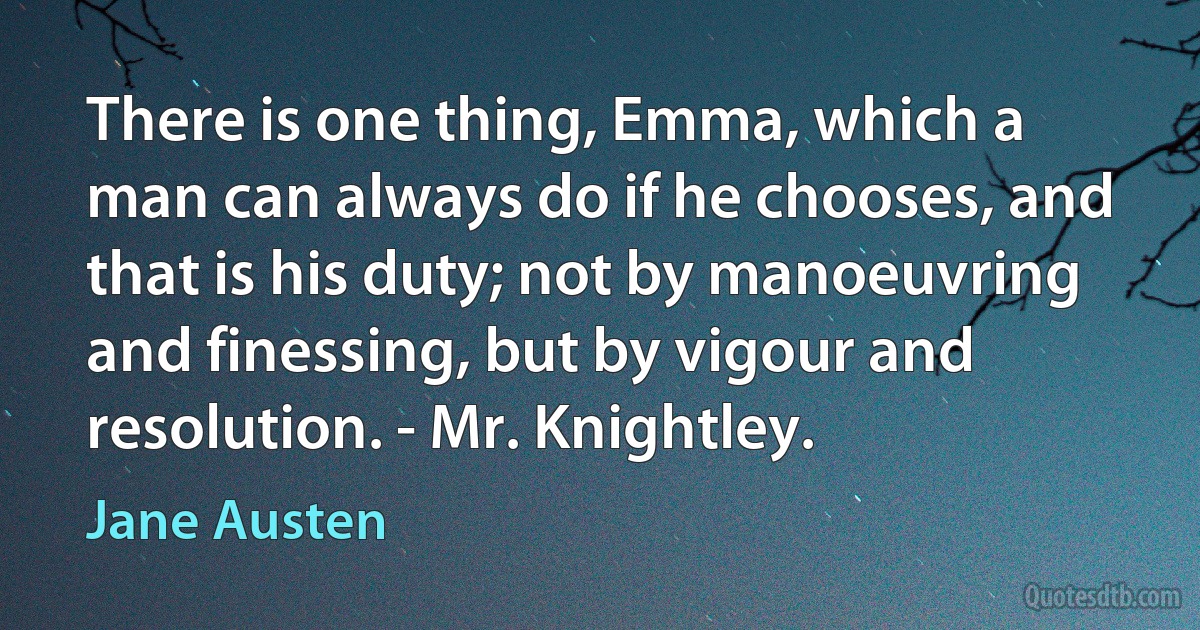 There is one thing, Emma, which a man can always do if he chooses, and that is his duty; not by manoeuvring and finessing, but by vigour and resolution. - Mr. Knightley. (Jane Austen)