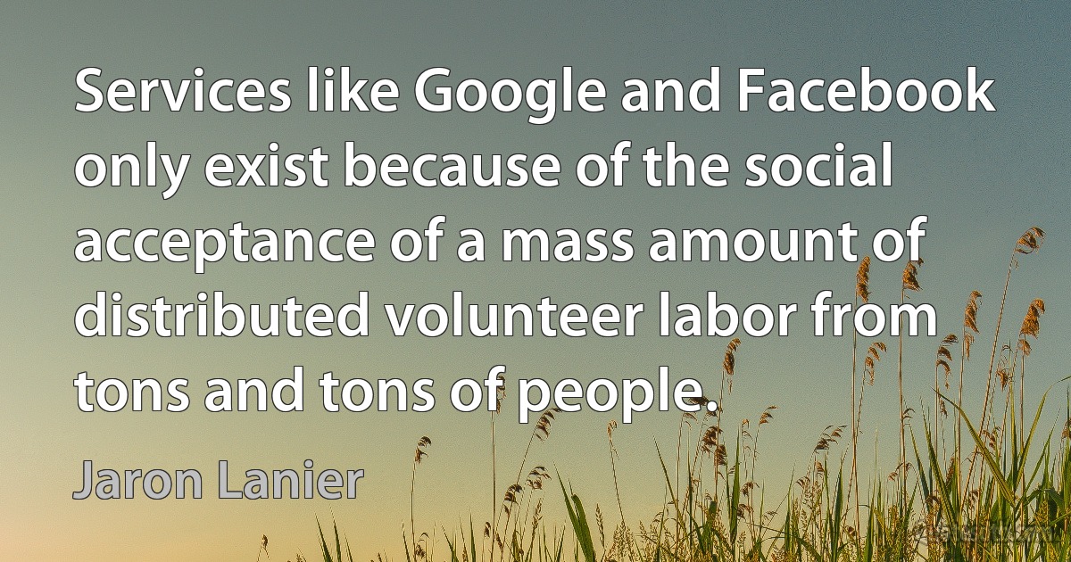 Services like Google and Facebook only exist because of the social acceptance of a mass amount of distributed volunteer labor from tons and tons of people. (Jaron Lanier)