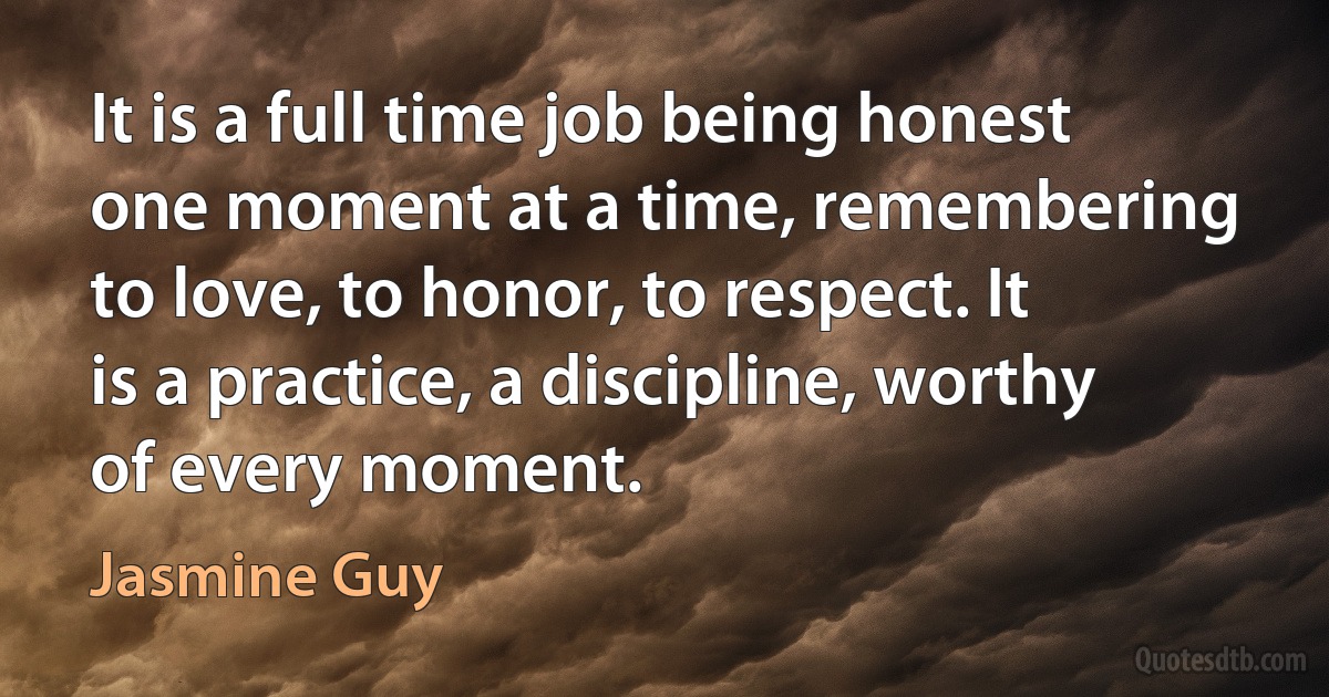 It is a full time job being honest one moment at a time, remembering to love, to honor, to respect. It is a practice, a discipline, worthy of every moment. (Jasmine Guy)