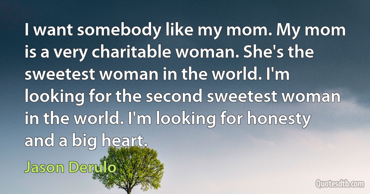 I want somebody like my mom. My mom is a very charitable woman. She's the sweetest woman in the world. I'm looking for the second sweetest woman in the world. I'm looking for honesty and a big heart. (Jason Derulo)