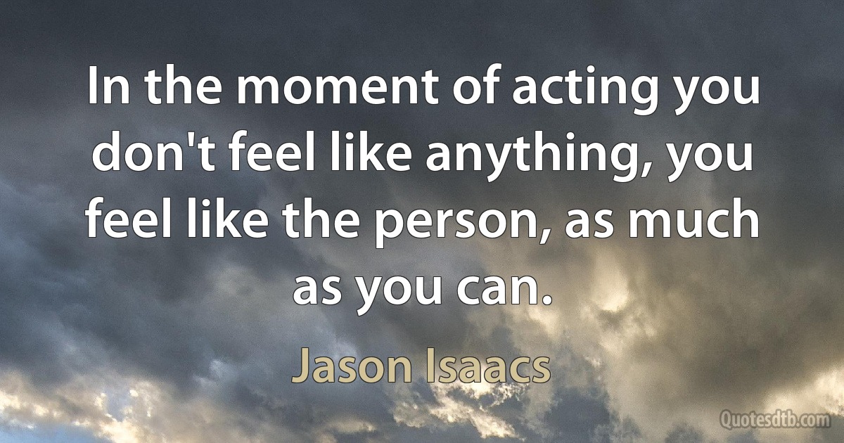 In the moment of acting you don't feel like anything, you feel like the person, as much as you can. (Jason Isaacs)