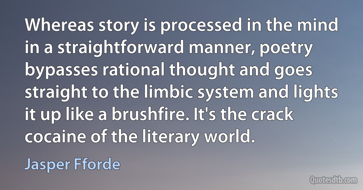 Whereas story is processed in the mind in a straightforward manner, poetry bypasses rational thought and goes straight to the limbic system and lights it up like a brushfire. It's the crack cocaine of the literary world. (Jasper Fforde)