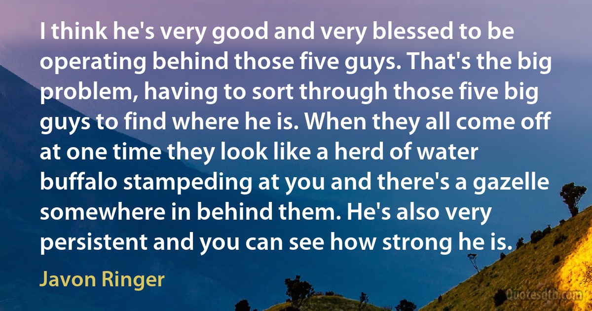 I think he's very good and very blessed to be operating behind those five guys. That's the big problem, having to sort through those five big guys to find where he is. When they all come off at one time they look like a herd of water buffalo stampeding at you and there's a gazelle somewhere in behind them. He's also very persistent and you can see how strong he is. (Javon Ringer)