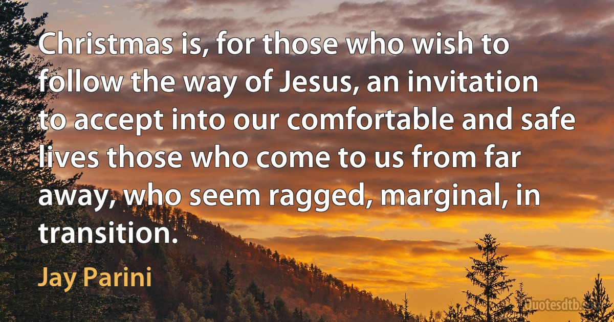 Christmas is, for those who wish to follow the way of Jesus, an invitation to accept into our comfortable and safe lives those who come to us from far away, who seem ragged, marginal, in transition. (Jay Parini)