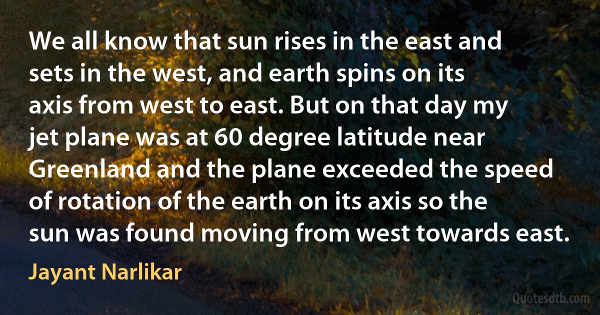 We all know that sun rises in the east and sets in the west, and earth spins on its axis from west to east. But on that day my jet plane was at 60 degree latitude near Greenland and the plane exceeded the speed of rotation of the earth on its axis so the sun was found moving from west towards east. (Jayant Narlikar)