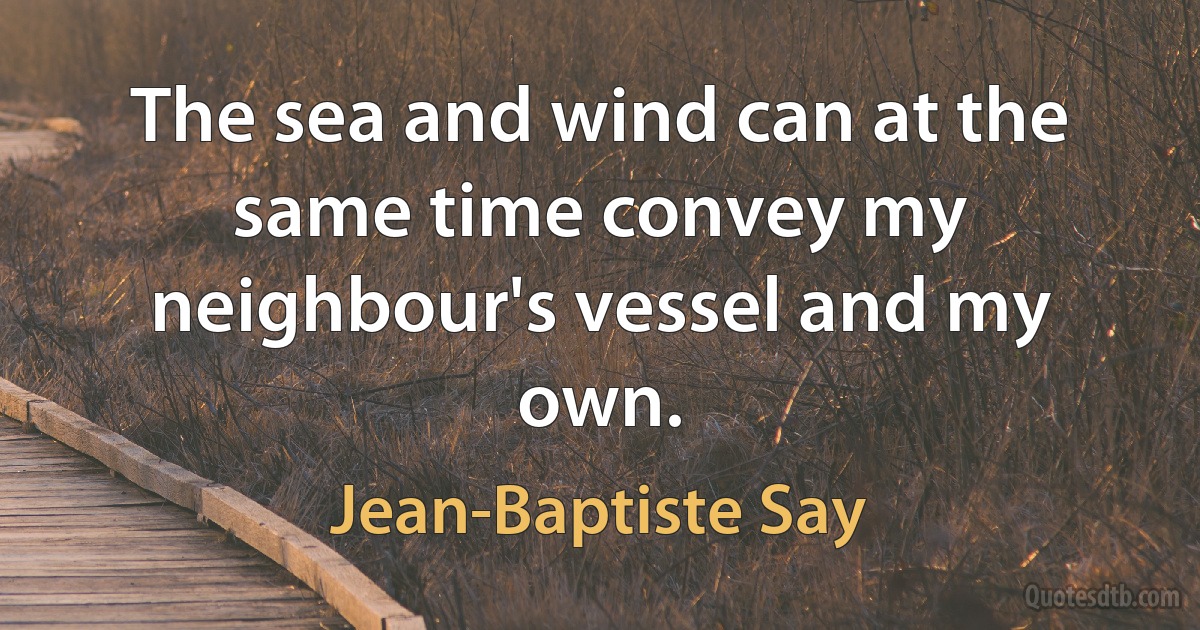 The sea and wind can at the same time convey my neighbour's vessel and my own. (Jean-Baptiste Say)