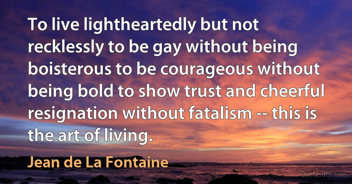 To live lightheartedly but not recklessly to be gay without being boisterous to be courageous without being bold to show trust and cheerful resignation without fatalism -- this is the art of living. (Jean de La Fontaine)