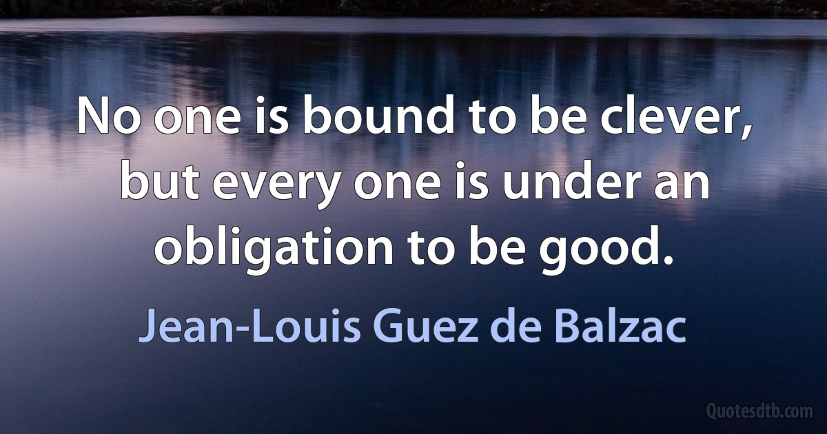 No one is bound to be clever, but every one is under an obligation to be good. (Jean-Louis Guez de Balzac)