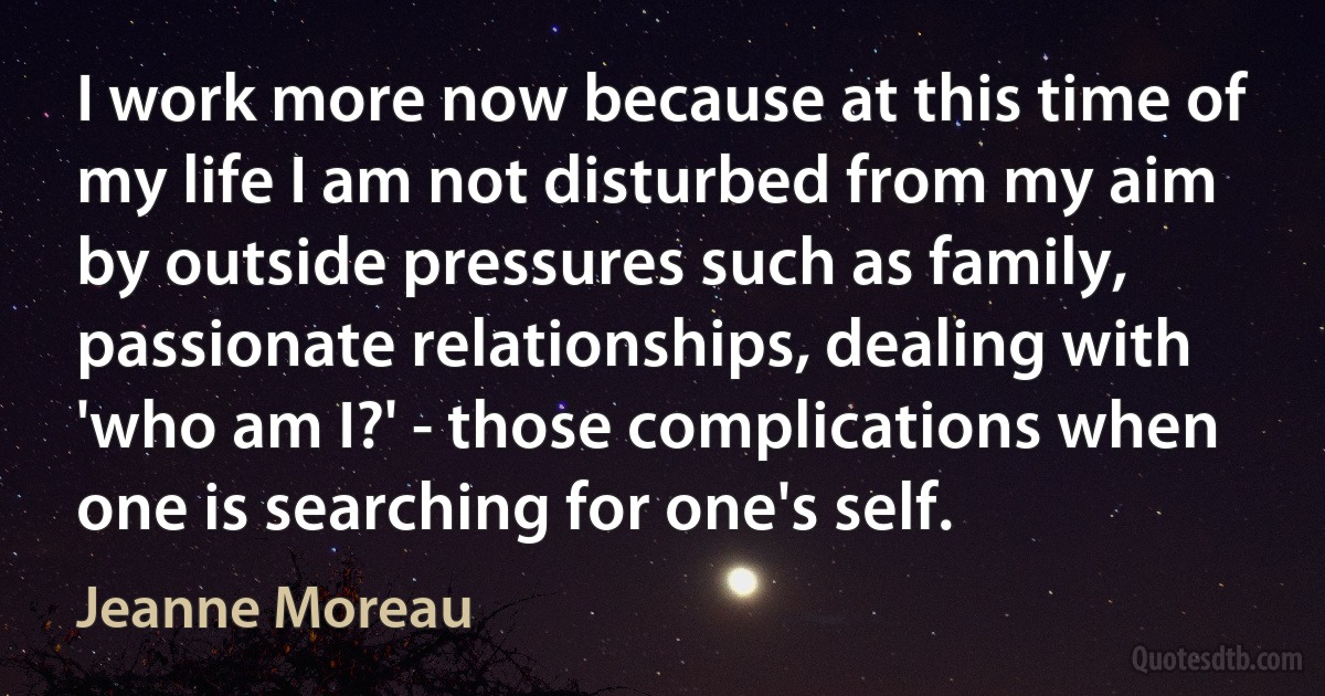 I work more now because at this time of my life I am not disturbed from my aim by outside pressures such as family, passionate relationships, dealing with 'who am I?' - those complications when one is searching for one's self. (Jeanne Moreau)