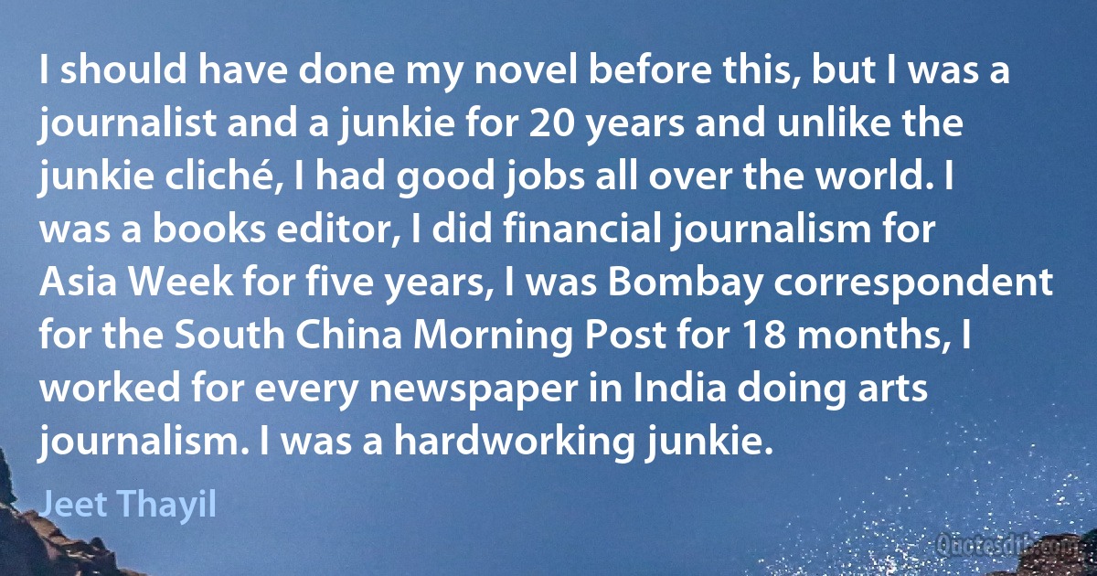 I should have done my novel before this, but I was a journalist and a junkie for 20 years and unlike the junkie cliché, I had good jobs all over the world. I was a books editor, I did financial journalism for Asia Week for five years, I was Bombay correspondent for the South China Morning Post for 18 months, I worked for every newspaper in India doing arts journalism. I was a hardworking junkie. (Jeet Thayil)