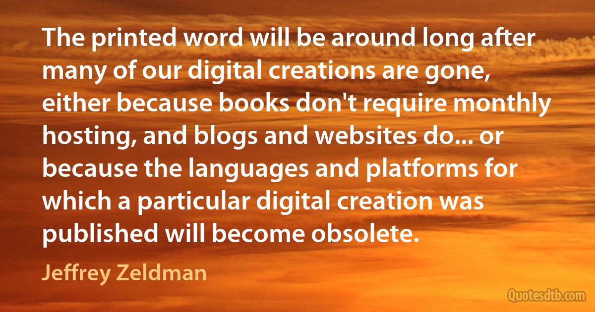 The printed word will be around long after many of our digital creations are gone, either because books don't require monthly hosting, and blogs and websites do... or because the languages and platforms for which a particular digital creation was published will become obsolete. (Jeffrey Zeldman)