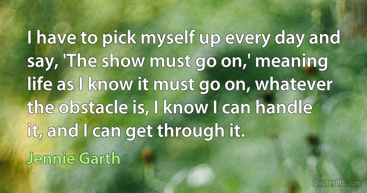 I have to pick myself up every day and say, 'The show must go on,' meaning life as I know it must go on, whatever the obstacle is, I know I can handle it, and I can get through it. (Jennie Garth)