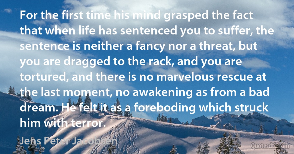 For the first time his mind grasped the fact that when life has sentenced you to suffer, the sentence is neither a fancy nor a threat, but you are dragged to the rack, and you are tortured, and there is no marvelous rescue at the last moment, no awakening as from a bad dream. He felt it as a foreboding which struck him with terror. (Jens Peter Jacobsen)