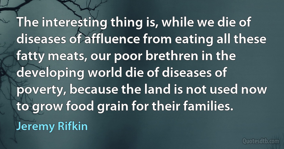 The interesting thing is, while we die of diseases of affluence from eating all these fatty meats, our poor brethren in the developing world die of diseases of poverty, because the land is not used now to grow food grain for their families. (Jeremy Rifkin)