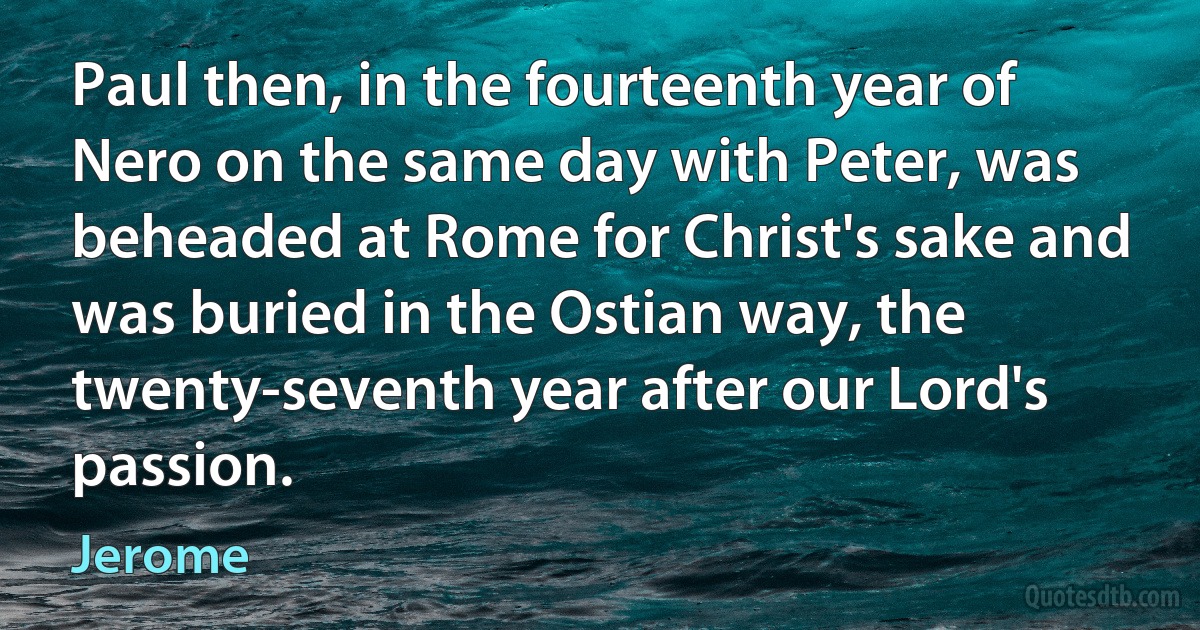 Paul then, in the fourteenth year of Nero on the same day with Peter, was beheaded at Rome for Christ's sake and was buried in the Ostian way, the twenty-seventh year after our Lord's passion. (Jerome)