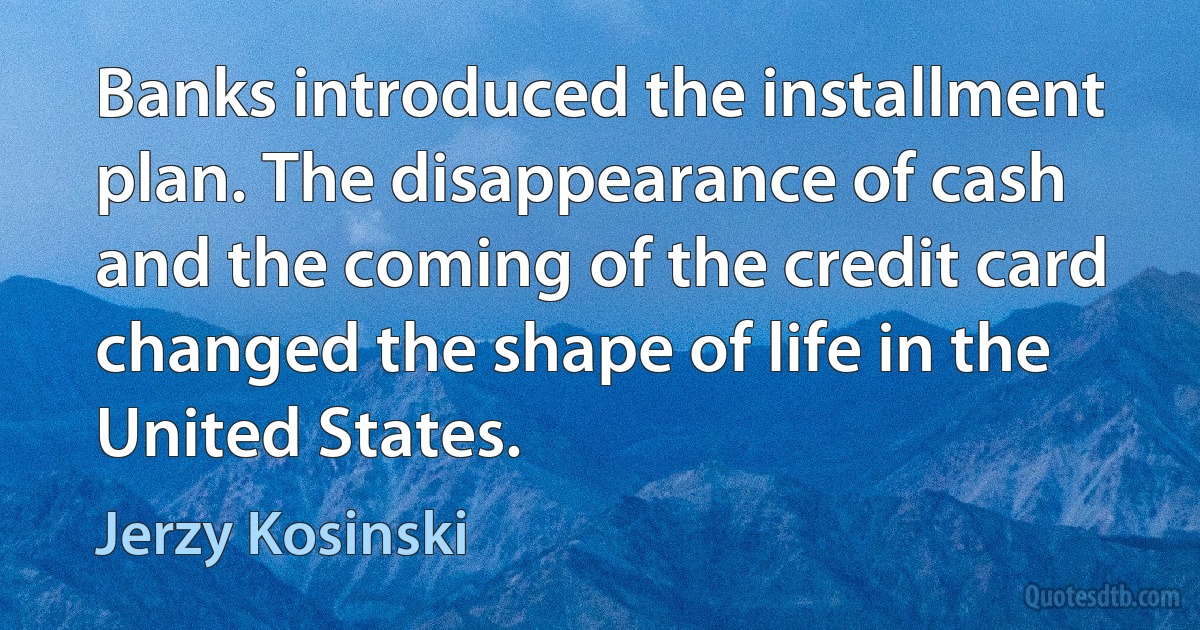 Banks introduced the installment plan. The disappearance of cash and the coming of the credit card changed the shape of life in the United States. (Jerzy Kosinski)