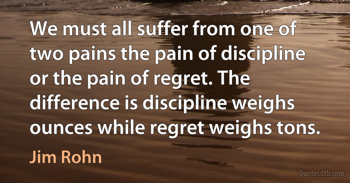 We must all suffer from one of two pains the pain of discipline or the pain of regret. The difference is discipline weighs ounces while regret weighs tons. (Jim Rohn)