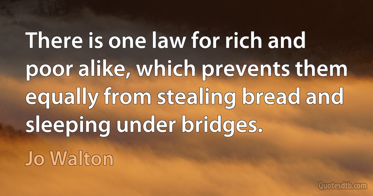 There is one law for rich and poor alike, which prevents them equally from stealing bread and sleeping under bridges. (Jo Walton)