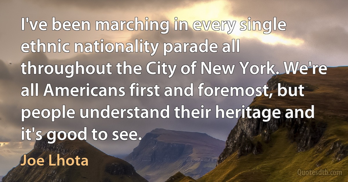 I've been marching in every single ethnic nationality parade all throughout the City of New York. We're all Americans first and foremost, but people understand their heritage and it's good to see. (Joe Lhota)