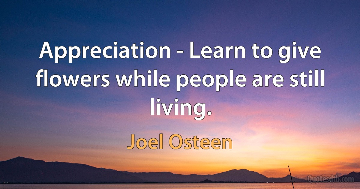 Appreciation - Learn to give flowers while people are still living. (Joel Osteen)