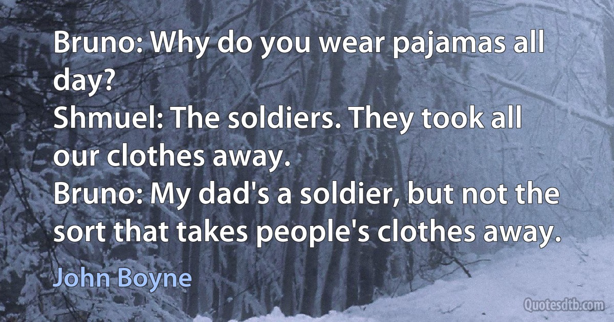 Bruno: Why do you wear pajamas all day?
Shmuel: The soldiers. They took all our clothes away.
Bruno: My dad's a soldier, but not the sort that takes people's clothes away. (John Boyne)