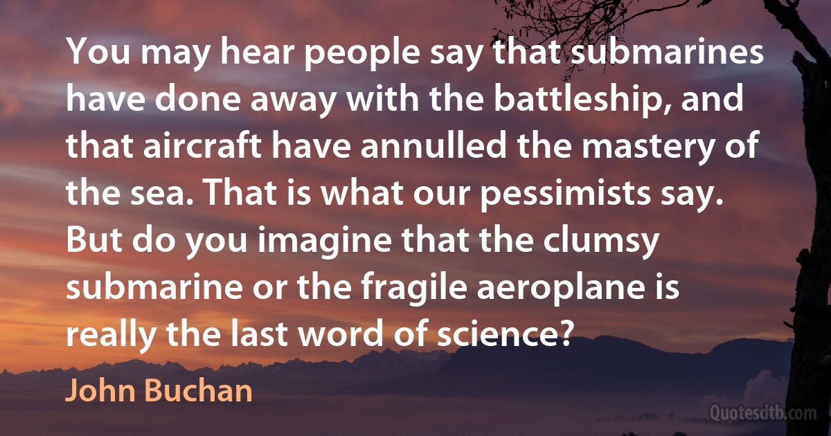 You may hear people say that submarines have done away with the battleship, and that aircraft have annulled the mastery of the sea. That is what our pessimists say. But do you imagine that the clumsy submarine or the fragile aeroplane is really the last word of science? (John Buchan)