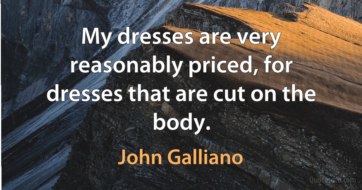 My dresses are very reasonably priced, for dresses that are cut on the body. (John Galliano)