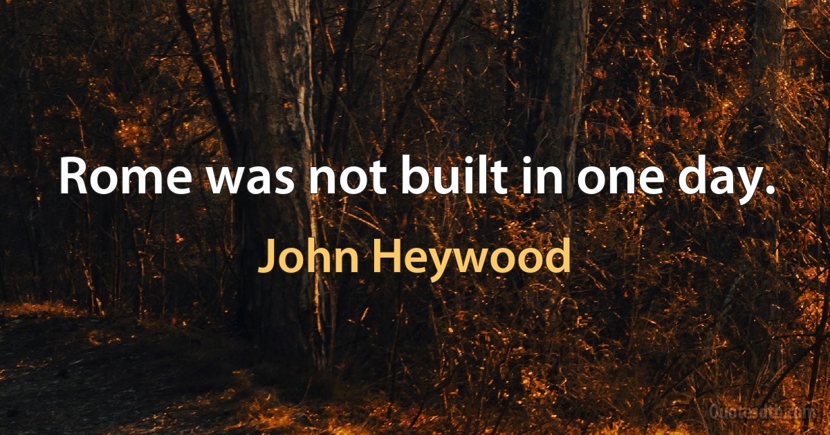 Rome was not built in one day. (John Heywood)