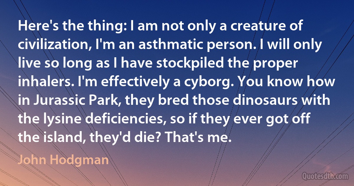 Here's the thing: I am not only a creature of civilization, I'm an asthmatic person. I will only live so long as I have stockpiled the proper inhalers. I'm effectively a cyborg. You know how in Jurassic Park, they bred those dinosaurs with the lysine deficiencies, so if they ever got off the island, they'd die? That's me. (John Hodgman)