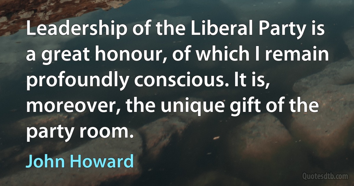 Leadership of the Liberal Party is a great honour, of which I remain profoundly conscious. It is, moreover, the unique gift of the party room. (John Howard)