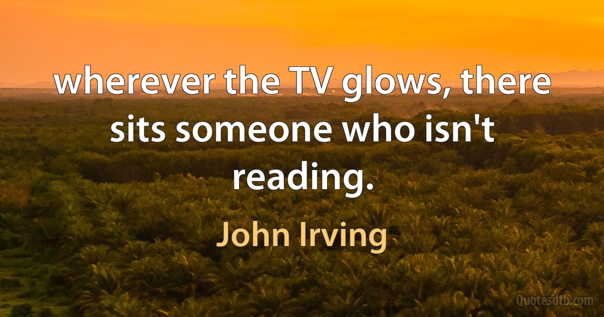 wherever the TV glows, there sits someone who isn't reading. (John Irving)