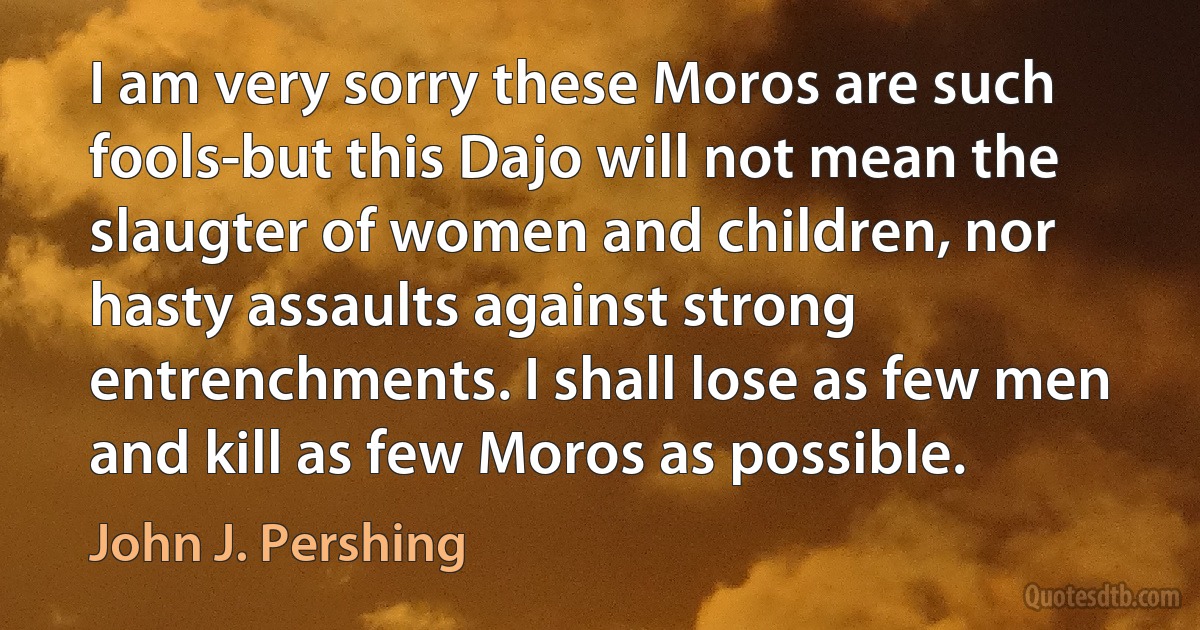 I am very sorry these Moros are such fools-but this Dajo will not mean the slaugter of women and children, nor hasty assaults against strong entrenchments. I shall lose as few men and kill as few Moros as possible. (John J. Pershing)