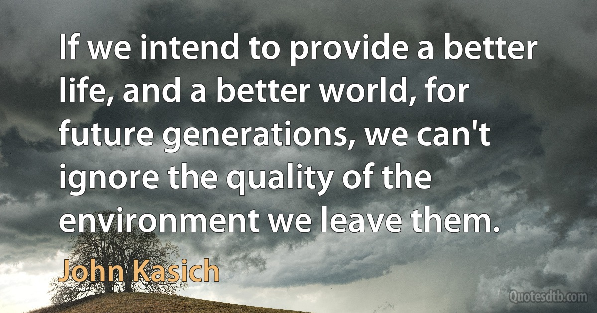 If we intend to provide a better life, and a better world, for future generations, we can't ignore the quality of the environment we leave them. (John Kasich)