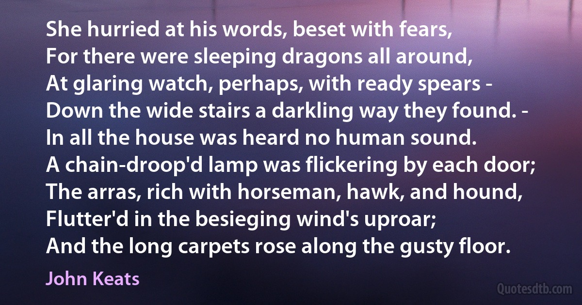 She hurried at his words, beset with fears,
For there were sleeping dragons all around,
At glaring watch, perhaps, with ready spears -
Down the wide stairs a darkling way they found. -
In all the house was heard no human sound.
A chain-droop'd lamp was flickering by each door;
The arras, rich with horseman, hawk, and hound,
Flutter'd in the besieging wind's uproar;
And the long carpets rose along the gusty floor. (John Keats)