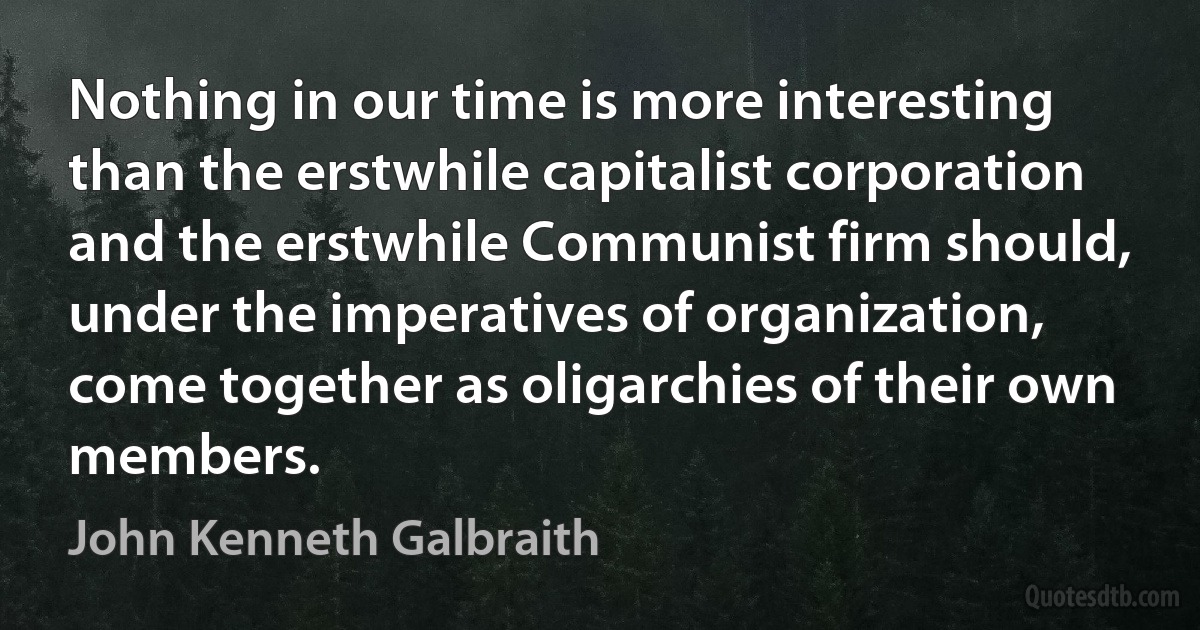 Nothing in our time is more interesting than the erstwhile capitalist corporation and the erstwhile Communist firm should, under the imperatives of organization, come together as oligarchies of their own members. (John Kenneth Galbraith)