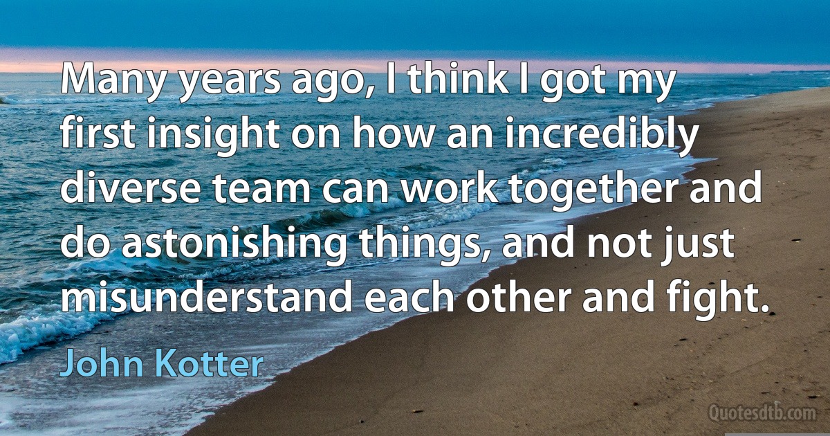 Many years ago, I think I got my first insight on how an incredibly diverse team can work together and do astonishing things, and not just misunderstand each other and fight. (John Kotter)