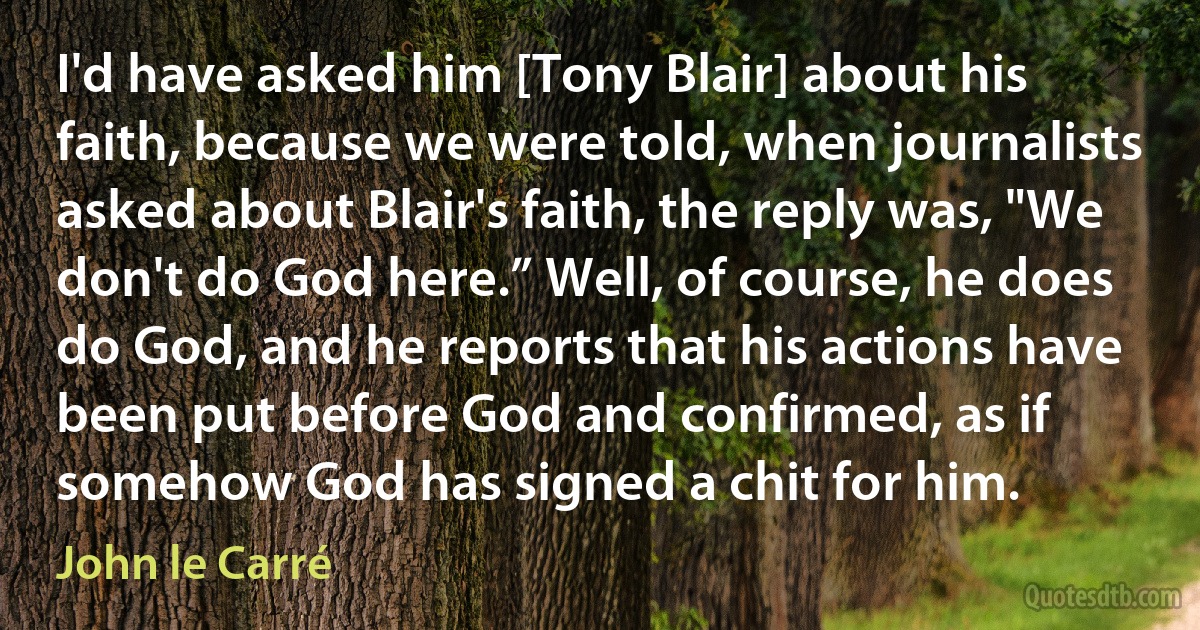 I'd have asked him [Tony Blair] about his faith, because we were told, when journalists asked about Blair's faith, the reply was, "We don't do God here.” Well, of course, he does do God, and he reports that his actions have been put before God and confirmed, as if somehow God has signed a chit for him. (John le Carré)